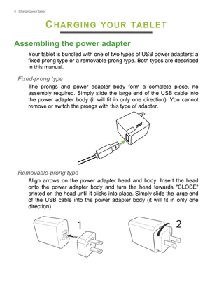 Page 88 - Charging your tablet
CHARGING YOUR TABLET
Assembling the power adapter
Your tablet is bundled with one of two types of USB power adapters: a 
fixed-prong type or a removable-prong type. Both types are described 
in this manual.
Fixed-prong type
The prongs and power adapter body form a complete piece, no 
assembly required. Simply slide the large end of the USB cable into 
the power adapter body (it will fit in only one direction). You cannot 
remove or switch the prongs with this type of adapter....