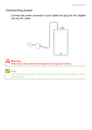 Page 9Charging your tablet - 9
Connecting power
Connect the power connector to your tablet and plug the AC adapter 
into any AC outlet.
Warning
Only use an Acer-approved adapter to charge your device.
Note
It is normal for the tablet surface to become warm during charging or long 
periods of use. 