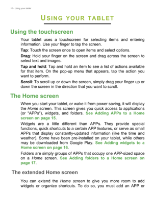 Page 1010 - Using your tablet
USING YOUR TABLET
Using the touchscreen
Your tablet uses a touchscreen for selecting items and entering 
information. Use your finger to tap the screen.
Tap: Touch the screen once to open items and select options.
Drag: Hold your finger on the screen and drag across the screen to 
select text and images.
Tap and hold: Tap and hold an item to see a list of actions available 
for that item. On the pop-up menu that appears, tap the action you 
want to perform.
Scroll: To scroll up or...