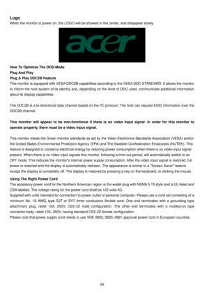 Page 25 24
Logo 
When the monitor is power on, the LOGO will be showed in the center, and disappear slowly. 
 
How To Optimize The DOS-Mode 
Plug And Play 
Plug & Play DDC2B Feature 
This monitor is equipped with VESA DDC2B capabilities according to the VESA DDC STANDARD. It allows the monitor 
to inform the host system of its identity and, depending on the level of DDC used, communicate additional information 
about its display capabilities.   
 
The DDC2B is a bi-directional data channel based on the I²C...