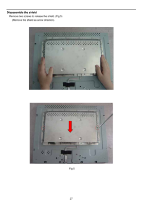 Page 28 
 
27
Disassemble the shield 
Remove two screws to release the shield. (Fig 5) 
(Remove the shield as arrow direction). 
 
 
 
 
 
 
 
 
 
 
 
 
 
 Fig 5 
