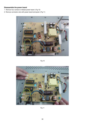 Page 31 30
Disassemble the power board 
1. Remove four screws to release power board. (Fig 10) 
2. Remove connector wire with power board and panel. (Fig 11) 
 
 
 
 
 
 
 
 
 
 
 
 Fig 10
Fig 11 