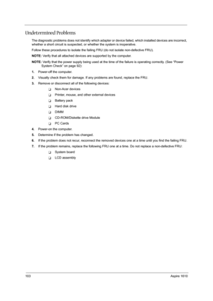 Page 112103Aspire 1610
Undetermined Problems
The diagnostic problems does not identify which adapter or device failed, which installed devices are incorrect, 
whether a short circuit is suspected, or whether the system is inoperative.  
Follow these procedures to isolate the failing FRU (do not isolate non-defective FRU).
NOTE: Verify that all attached devices are supported by the computer.
NOTE: Verify that the power supply being used at the time of the failure is operating correctly. (See “Power 
System Check”...