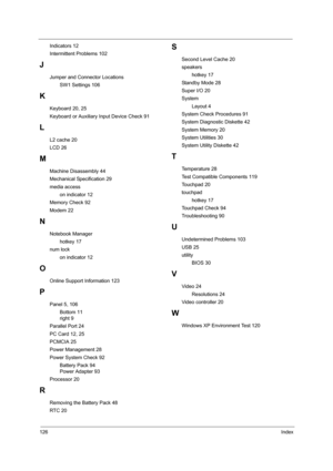 Page 136126Index
Indicators 12
Intermittent Problems 102
J
Jumper and Connector Locations
SW1 Settings 106
K
Keyboard 20, 25
Keyboard or Auxiliary Input Device Check 91
L
L2 cache 20
LCD 26
M
Machine Disassembly 44
Mechanical Specification 29
media access
on indicator 12
Memory Check 92
Modem 22
N
Notebook Manager
hotkey 17
num lock
on indicator 12
O
Online Support Information 123
P
Panel 5, 106
Bottom 11
right 9
Parallel Port 24
PC Card 12, 25
PCMCIA 25
Power Management 28
Power System Check 92
Battery Pack 94...