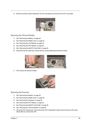 Page 69Chapter 360
5.Remove the three screws holding the mini PCI card plate and remove the mini PCI card plate. 
 
Removing the Thermal Module
1.See “Removing the Battery” on page 48.
2.See “Removing the Middle Cover” on page 52.
3.See “Removing the LCD Module” on page 53.
4.See “Removing the RTC Battery” on page 59.
5.See “Removing the MimiPCI Card Plate” on page 59.
6.Disconnect the fan cable then remove the four screws fastening the thermal module.
7.Then remove the thermal module.
Removing the Processor...