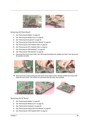 Page 75Chapter 366
Removing the Main Board
1.See “Removing the Battery” on page 48.
2.See “Removing the Middle Cover” on page 52.
3.See “Removing the Keyboard” on page 59.
4.See “Removing the Floppy Disk Drive Module” on page 63.
5.See “Removing the VGA Heatsink Plate” on page 64.
6.See “Removing the CPU Heatsink Plate” on page 64.
7.See “Removing the ODD Module(1)” on page 65.
8.See “Removing the HDD Bracket” on page 65.
9.Disconnect the launch board cable. Tear off the tape that fastens the speaker set cable....