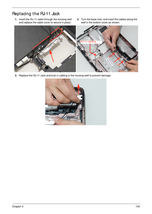 Page 115Chapter 3105
Replacing the RJ-11 Jack
1.Insert the RJ-11 cable through the housing well 
and replace the cable cover to secure in place.2.Turn the base over, and insert the cables along the 
well in the bottom cover as shown.
3.Replace the RJ-11 Jack and tuck in cabling in the housing well to prevent damage.
RJ-11 cabling 