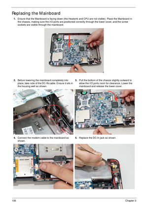 Page 116106Chapter 3
Replacing the Mainboard
1.Ensure that the Mainboard is facing down (the Heatsink and CPU are not visible). Place the Mainboard in 
the chassis, making sure the I/O ports are positioned correctly through the lower cover, and the screw 
sockets are visible through the mainboard.
2.Before lowering the mainboard completely into 
place, take note of the DC-IN cable. Ensure it sits in 
the housing well as shown. 3.Pull the bottom of the chassis slightly outward to 
allow the I/O ports room for...