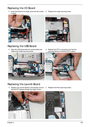 Page 119Chapter 3109
Replacing the I/O Board
Replacing the USB Board
Replacing the Launch Board
1.Insert the board at an angle, pivot and set it down 
in place.2. Replace the single securing screw.
1.Align the USB board with the screw socket and 
replace the single securing screw.2. Replace the FFC in connector and lock the 
securing latches to hold the FFC in place.
1.Replace the Launch Board in the bracket. Ensure 
that the FFC passes though the Upper Cover.2. Replace the three securing screws. 