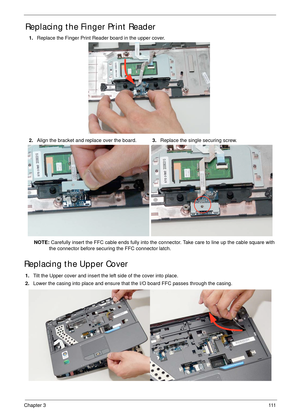 Page 121Chapter 3111
Replacing the Finger Print Reader
NOTE: Carefully insert the FFC cable ends fully into the connector. Take care to line up the cable square with 
the connector before securing the FFC connector latch.
Replacing the Upper Cover
1.Tilt the Upper cover and insert the left side of the cover into place.
2.Lower the casing into place and ensure that the I/O board FFC passes through the casing. 1.Replace the Finger Print Reader board in the upper cover.
2.Align the bracket and replace over the...