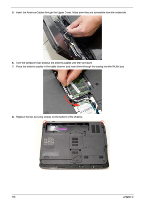 Page 12611 6Chapter 3
5.Insert the Antenna Cables through the Upper Cover. Make sure they are accessible from the underside.
6.Turn the computer over and pull the antenna cables until they are taunt.
7.Place the antenna cables in the cable channel and insert them through the casing into the WLAN bay.
8.Replace the two securing screws on the bottom of the chassis. 