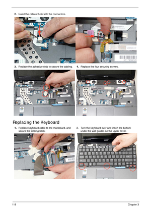 Page 12811 8Chapter 3
Replacing the Keyboard
2.Insert the cables flush with the connectors.
3.Replace the adhesive strip to secure the cabling.4.Replace the four securing screws.
1.Replace keyboard cable to the mainboard, and 
secure the locking latch.2. Turn the keyboard over and insert the bottom 
under the well guides on the upper cover. 