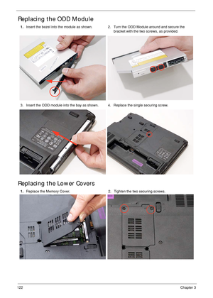 Page 132122Chapter 3
Replacing the ODD Module 
Replacing the Lower Covers
1.Insert the bezel into the module as shown. 2.Turn the ODD Module around and secure the 
bracket with the two screws, as provided.
3. Insert the ODD module into the bay as shown. 4. Replace the single securing screw.
1.Replace the Memory Cover. 2. Tighten the two securing screws. 