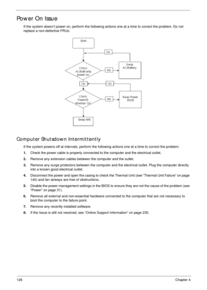 Page 136126Chapter 4
Power On Issue
If the system doesn’t power on, perform the following actions one at a time to correct the problem. Do not 
replace a non-defective FRUs:
Computer Shutsdown Intermittently
If the system powers off at intervals, perform the following actions one at a time to correct the problem.
1.Check the power cable is properly connected to the computer and the electrical outlet. 
2.Remove any extension cables between the computer and the outlet.
3.Remove any surge protectors between the...