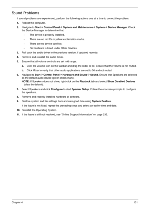 Page 141Chapter 4131
Sound Problems
If sound problems are experienced, perform the following actions one at a time to correct the problem.
1.Reboot the computer.
2.Navigate to Start´ Control Panel´ System and Maintenance´ System´ Device Manager. Check 
the Device Manager to determine that:
•The device is properly installed. 
•There are no red Xs or yellow exclamation marks. 
•There are no device conflicts. 
•No hardware is listed under Other Devices.
3.Roll back the audio driver to the previous version, if...