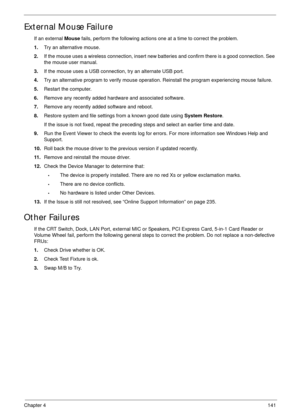 Page 151Chapter 4141
External Mouse Failure
If an external Mouse fails, perform the following actions one at a time to correct the problem. 
1.Try an alternative mouse.
2.If the mouse uses a wireless connection, insert new batteries and confirm there is a good connection. See 
the mouse user manual.
3.If the mouse uses a USB connection, try an alternate USB port.
4.Try an alternative program to verify mouse operation. Reinstall the program experiencing mouse failure.
5.Restart the computer.
6.Remove any recently...