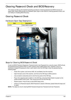 Page 159Chapter 5149
Clearing Password Check and BIOS Recovery
This section provide you the standard operating procedures of clearing password and BIOS recovery for 
Aspire 2930. Aspire 2930 provide one Hardware Open Gap on main board for clearing password check, and 
one Hotkey for enabling BIOS Recovery.
Clearing Password Check
Hardware Open Gap Description
Steps for Clearing BIOS Password Check
If users set BIOS Password (Supervisor Password and/or User Password) for a security reason, BIOS will ask 
the...