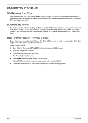 Page 160150Chapter 5
BIOS Recovery by Crisis Disk
BIOS Recovery Boot Block:
BIOS Recovery Boot Block is a special block of BIOS. It is used to boot up the system with minimum BIOS 
initialization. Users can enable this feature to restore the BIOS firmware to a successful one once the previous 
BIOS flashing process failed.
BIOS Recovery Hotkey:
The system provides a function hotkey: Fn+Esc, for enable BIOS Recovery process when system is powered 
on during BIOS POST. To use this function, it is strongly...