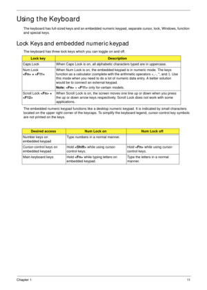 Page 21Chapter 111
Using the Keyboard
The keyboard has full-sized keys and an embedded numeric keypad, separate cursor, lock, Windows, function 
and special keys.
Lock Keys and embedded numeric keypad
The keyboard has three lock keys which you can toggle on and off.
The embedded numeric keypad functions like a desktop numeric keypad. It is indicated by small characters 
located on the upper right corner of the keycaps. To simplify the keyboard legend, cursor-control key symbols 
are not printed on the keys....