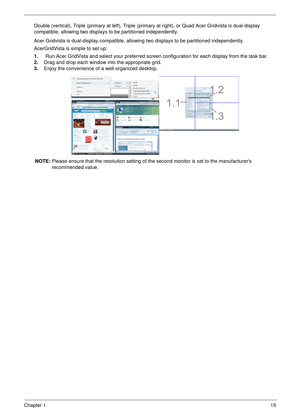 Page 25Chapter 115
Double (vertical), Triple (primary at left), Triple (primary at right), or Quad Acer Gridvista is dual-display 
compatible, allowing two displays to be partitioned independently.
Acer Gridvista is dual-display compatible, allowing two displays to be partitioned independently.
AcerGridVista is simple to set up:
1.    Run Acer GridVista and select your preferred screen configuration for each display from the task bar.
2.Drag and drop each window into the appropriate grid.
3.Enjoy the...