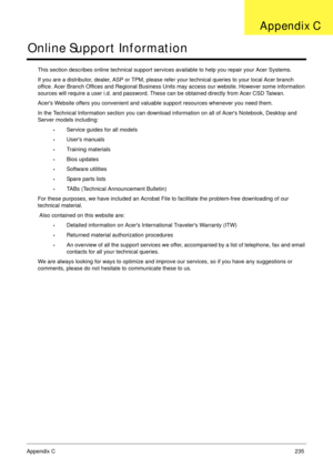 Page 245Appendix C235
Online Support Information
This section describes online technical support services available to help you repair your Acer Systems.
If you are a distributor, dealer, ASP or TPM, please refer your technical queries to your local Acer branch 
office. Acer Branch Offices and Regional Business Units may access our website. However some information 
sources will require a user i.d. and password. These can be obtained directly from Acer CSD Taiwan.
Acers Website offers you convenient and valuable...