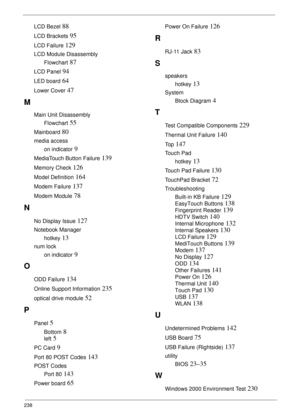 Page 248238
LCD Bezel 88
LCD Brackets 95
LCD Failure 129
LCD Module Disassembly
Flowchart
 87
LCD Panel 94
LED board 64
Lower Cover 47
M
Main Unit Disassembly
Flowchart
 55
Mainboard 80
media access
on indicator
 9
MediaTouch Button Failure 139
Memory Check 126
Model Definition 164
Modem Failure 137
Modem Module 78
N
No Display Issue 127
Notebook Manager
hotkey
 13
num lock
on indicator
 9
O
ODD Failure 134
Online Support Information 235
optical drive module 52
P
Panel 5
Bottom 8
left 5
PC Card 9
Port 80 POST...