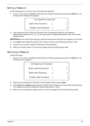 Page 39Chapter 229
Setting a Password
Follow these steps as you set the user or the supervisor password:
1.Use the ↑ and ↓ keys to highlight the Set Supervisor Password parameter and press the Enter key. The 
Set Supervisor Password box appears:
2.Type a password in the “Enter New Password” field. The password length can not exceeds 8 
alphanumeric characters (A-Z, a-z, 0-9, not case sensitive). Retype the password in the “Confirm New 
Password” field.
IMPORTANT:Be very careful when typing your password because...