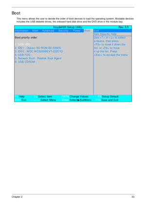 Page 43Chapter 233
Boot
This menu allows the user to decide the order of boot devices to load the operating system. Bootable devices 
includes the USB diskette drives, the onboard hard disk drive and the DVD drive in the module bay.
             Ins y deH20 S etup Utility Rev. 3.5
Information     Main     Advanc ed S ec urity P owerBootExit
Item Spec ific  Help
B oot priority  order:Us e <
↑> or <
↓> to select
a devic e, then pres s
1. US B  HDD :< F5>  to move it down the
2. IDE1 : Optiarc BD ROM BC-5500S...