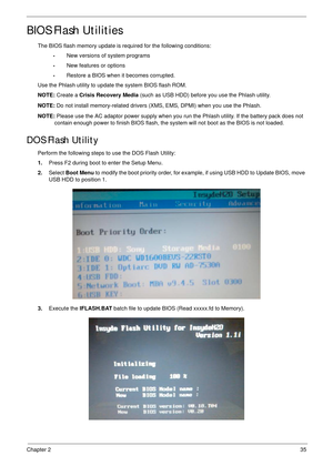 Page 45Chapter 235
BIOS Flash Utilities
The BIOS flash memory update is required for the following conditions:
•New versions of system programs
•New features or options
•Restore a BIOS when it becomes corrupted. 
Use the Phlash utility to update the system BIOS flash ROM.
NOTE: Create a Crisis Recovery Media (such as USB HDD) before you use the Phlash utility.
NOTE: Do not install memory-related drivers (XMS, EMS, DPMI) when you use the Phlash.
NOTE: Please use the AC adaptor power supply when you run the...