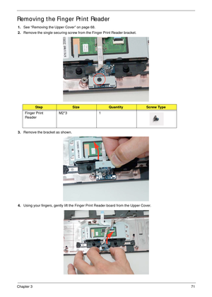 Page 81Chapter 371
Removing the Finger Print Reader
1.See “Removing the Upper Cover” on page 68.
2.Remove the single securing screw from the Finger Print Reader bracket.
3.Remove the bracket as shown.
4.Using your fingers, gently lift the Finger Print Reader board from the Upper Cover.
StepSizeQuantityScrew Type
Finger Print 
ReaderM2*3 1 