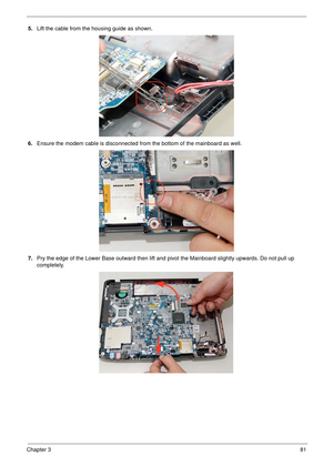 Page 91Chapter 381
5.Lift the cable from the housing guide as shown. 
6.Ensure the modem cable is disconnected from the bottom of the mainboard as well.
7.Pry the edge of the Lower Base outward then lift and pivot the Mainboard slightly upwards. Do not pull up 
completely. 