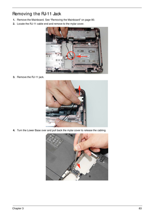 Page 93Chapter 383
Removing the RJ-11 Jack
1.Remove the Mainboard. See “Removing the Mainboard” on page 80.
2.Locate the RJ-11 cable end and remove to the mylar cover.
3.Remove the RJ-11 jack.
4.Turn the Lower Base over and pull back the mylar cover to release the cabling. 