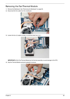 Page 95Chapter 385
Removing the Fan/Thermal Module
1.Remove the Mainboard. See “Removing the Mainboard” on page 80.
2.Disconnect the Fan cable from the mainboard.
3.Loosen the four (4) captive screws in numerical order from 4 to 1. 
IMPORTANT:Lift the Fan/Thermal Module by the thermal assembly to avoid damage to the CPU
4.Grip the Thermal Module and pivot upwards to remove. 