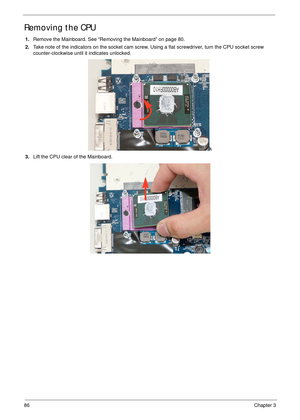 Page 9686Chapter 3
Removing the CPU 
1.Remove the Mainboard. See “Removing the Mainboard” on page 80.
2.Take note of the indicators on the socket cam screw. Using a flat screwdriver, turn the CPU socket screw 
counter-clockwise until it indicates unlocked.
k
3.Lift the CPU clear of the Mainboard. 