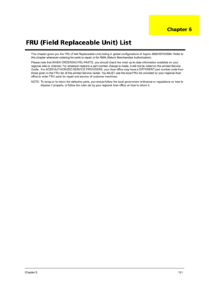 Page 109Chapter 6101
This chapter gives you the FRU (Field Replaceable Unit) listing in global configurations of Aspire 3680/5570/5580. Refer to 
this chapter whenever ordering for parts to repair or for RMA (Return Merchandise Authorization).
Please note that WHEN ORDERING FRU PARTS, you should check the most up-to-date information available on your 
regional web or channel. For whatever reasons a part number change is made, it will not be noted on the printed Service 
Guide.  For ACER AUTHORIZED SERVICE...