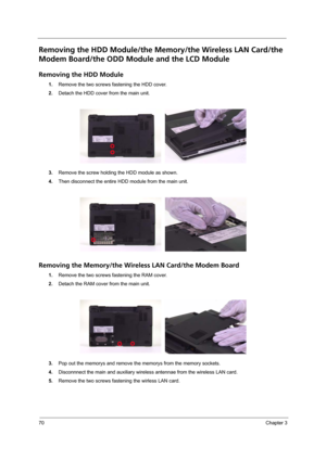 Page 7870Chapter 3
Removing the HDD Module/the Memory/the Wireless LAN Card/the 
Modem Board/the ODD Module and the LCD Module
Removing the HDD Module
1.Remove the two screws fastening the HDD cover.
2.Detach the HDD cover from the main unit.
3.Remove the screw holding the HDD module as shown.
4.Then disconnect the entire HDD module from the main unit.
Removing the Memory/the Wireless LAN Card/the Modem Board
1.Remove the two screws fastening the RAM cover.
2.Detach the RAM cover from the main unit.
3.Pop out...