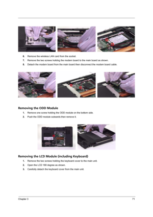 Page 79Chapter 371
6.Remove the wireless LAN card from the socket.
7.Remove the two screws holidng the modem board to the main board as shown.
8.Detach the modem board from the main board then disconnect the modem board cable.
Removing the ODD Module
1.Remove one screw holding the ODD module on the bottom side.
2.Push the ODD module outwards then remove it.
Removing the LCD Module (including Keyboard)
1.Remove the two screws holding the keyboard cover to the main unit. 
2.Open the LCD 180 degree as shown....