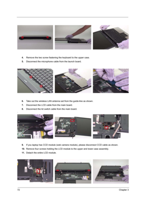 Page 8072Chapter 3
4.Remove the two screw fastening the keyboard to the upper case.
5.Disconnect the microphone cable from the launch board.
6.Take out the wireless LAN antenna set from the guide-line as shown.
7.Disconnect the LCD cable from the main board.
8.Disconnect the lid switch cable from the main board.
.
9.If you laptop has CCD module (web camera module), please disconnect CCD cable as shown.
10.Remove four screws holding the LCD module to the upper and lower case assembly.
11 .Detach the entire LCD...