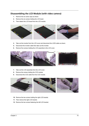 Page 83Chapter 375
Disassembling the LCD Module (with video camera) 
1.Remove the six screw caps as shown.
2.Remove the six screws holding the LCD bezel.
3.Then detach the LCD bezel from the LCD module.
4.Take out the inverter from the LCD cover and disconnect the LVDS cable as shwon.
5.Disconnect the inverter cable then take out the inverter.
6.Remove five screws holding the LCD assembly to the LCD cover.
7.Take out the LCD assembly from the LCD cover.
8.Remove the screws holding the CCD module.
9.Disconnect...