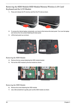 Page 64
58Chapter 3
Removing the HDD Module/ODD Module/Memory/Wireless LAN Card/
Keyboard and the LCD Module 
1. Press and release the PC dummy card from the PC slot as shown.
2. To access the internal laptop components, you have to  first remove the back panel. Turn over the laptop 
and remove the nine screws fastening the back panel.
3. Lift the back panel up as shown.
Removing the HDD Module
4.Remove the two screws fastening the HDD module bracket.
5. Pull out the HDD module by the two bracket as shown....