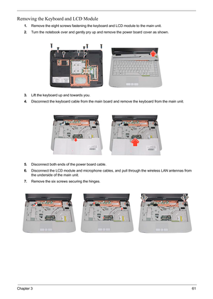 Page 67
Chapter 361
Removing the Keyboard and LCD Module
1.Remove the eight screws fastening the key board and LCD module to the main unit.
2. Turn the notebook over and gently pry up  and remove the power board cover as shown.
3. Lift the keyboard up and towards you.
4. Disconnect the keyboard cable from the main board  and remove the keyboard from the main unit.
5. Disconnect both ends of the power board cable.
6. Disconnect the LCD module and microphone cables, and pull through the wireless LAN antennas from...