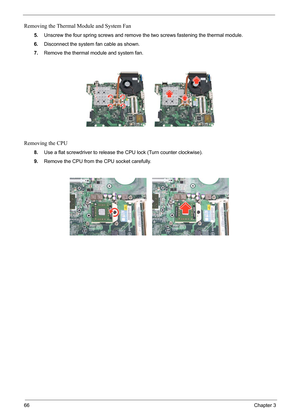 Page 72
66Chapter 3
Removing the Thermal Module and System Fan
5.Unscrew the four spring screws and remove  the two screws fastening the thermal module.
6. Disconnect the system fan cable as shown.
7. Remove the thermal m odule and system fan.
Removing the CPU
8.Use a flat screwdriver to release th e CPU lock (Turn counter clockwise).
9. Remove the CPU from the CPU socket carefully. 