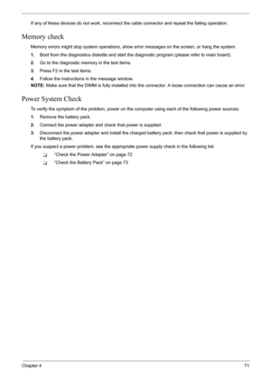 Page 77
Chapter 471
If any of these devices do not work, reconnect the cable connector and repeat the failing operation. 
Memory check
Memory errors might stop system operations, show  error messages on the screen, or hang the system.
1. Boot from the diagnostics diskette and start the di agnostic program (please refer to main board).
2. Go to the diagnostic memory in the test items.
3. Press F2 in the test items.
4. Follow the instructions in the message window.
NOTE:  Make sure that the DIMM is fully...