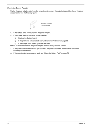 Page 78
72Chapter 4
Check the Power Adapter
Unplug the power adapter cable from the computer and measure the output voltage at the plug of the power 
adapter cable. See the following figure:
1. If the voltage is not correct , replace the power adapter.
2. If the voltage is within the range, do the following:
TReplace the System board.
TIf the problem is not corrected, s ee “Undetermined Problems” on page 86.
TIf the voltage is not correct, go to the next step.
NOTE:  An audible noise from the power adapter does...