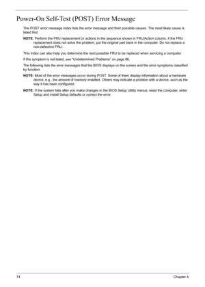 Page 80
74Chapter 4
Power-On Self-Test (POST) Error Message 
The POST error message index lists the error message and their possible causes. The most likely cause is 
listed first.
NOTE: Perform the FRU replacement or actions in the s equence shown in FRU/Action column, if the FRU 
replacement does not solve the proble m, put the original part back in the computer. Do not replace a 
non-defective FRU.
This index can also help you determine the next possible FRU to be replaced when servicing a computer.
If the...