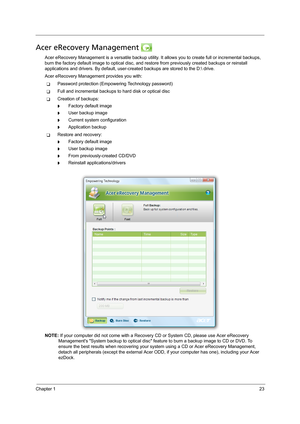 Page 33Chapter 123
Acer eRecovery Management 
Acer eRecovery Management is a versatile backup utility. It allows you to create full or incremental backups, 
burn the factory default image to optical disc, and restore from previously created backups or reinstall 
applications and drivers. By default, user-created backups are stored to the D: drive. 
Acer eRecovery Management provides you with:
TPassword protection (Empowering Technology password)
TFull and incremental backups to hard disk or optical disc...