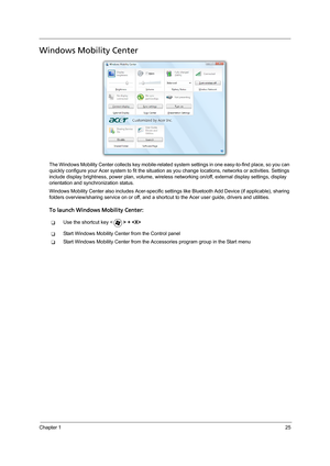 Page 35Chapter 125
Windows Mobility Center
The Windows Mobility Center collects key mobile-related system settings in one easy-to-find place, so you can 
quickly configure your Acer system to fit the situation as you change locations, networks or activities. Settings 
include display brightness, power plan, volume, wireless networking on/off, external display settings, display 
orientation and synchronization status.
Windows Mobility Center also includes Acer-specific settings like Bluetooth Add Device (if...