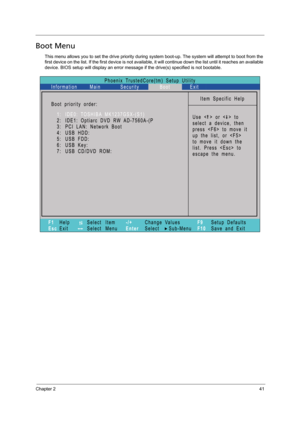 Page 51Chapter 241
Boot Menu
This menu allows you to set the drive priority during system boot-up. The system will attempt to boot from the 
first device on the list. If the first device is not available, it will continue down the list until it reaches an available 
device. BIOS setup will display an error message if the drive(s) specified is not bootable.  