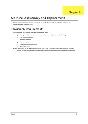 Page 55Chapter 345
This chapter contains step-by-step procedures on how to disassemble the notebook computer for 
maintenance and troubleshooting.
Disassembly Requirements
To disassemble the computer, you need the following tools:
TWrist grounding strap and conductive mat for preventing electrostatic discharge
TFlat-blade screwdriver
TPhilips screwdriver
THex screwdriver
TPlastic flat-blade screwdriver
TPlastic tweezers
NOTE: The screws for the different components vary in size. During the disassembly process,...