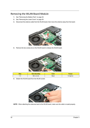 Page 6252Chapter 3
Removing the WLAN Board Module
1.See “Removing the Battery Pack” on page 49.
2.See “Removing the Lower Cover” on page 50.
3.Disconnect the antenna cable from the WLAN board, then move the antenna away from the board. 
4.Remove the two screws (A) on the WLAN board to release the WLAN board.   
5.Detach the WLAN board from the WLAN socket. 
NOTE:  When attaching the antennas back to the WLAN board, make sure the cable is routed properly. 
StepSize (Quantity)ColorTo r q u e
1~2 M2 x L4 (2) Black...